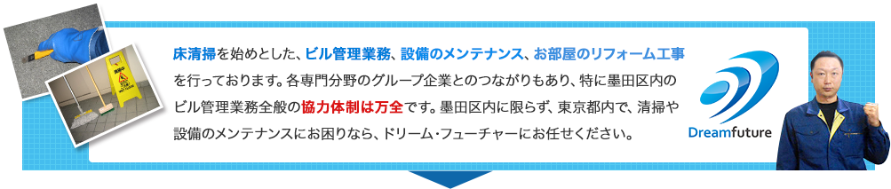 床清掃を始めとした、ビル管理業務、設備のメンテナンス、お部屋のリフォーム工事を行っています。各専門分野のグループ企業とのつながりもあり、特に墨田区内のビル管理業務全般の協力体制は万全です。墨田区内に限らず、東京都内で、清掃や設備のメンテナンスにお困りなら、ドリーム・フューチャーにお任せください。