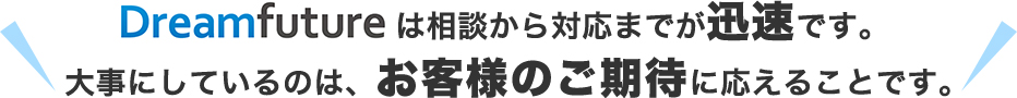 Dreamfutureは相談から対応までが迅速です。⼤事にしているのは、お客様のご期待に応えることです。